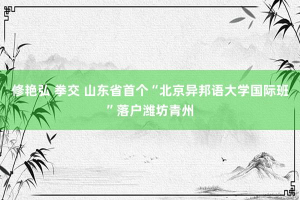 修艳弘 拳交 山东省首个“北京异邦语大学国际班”落户潍坊青州