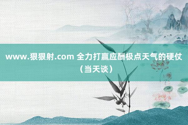 www.狠狠射.com 全力打赢应酬极点天气的硬仗（当天谈）