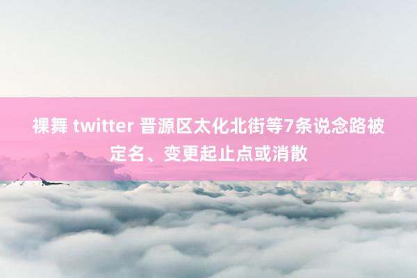 裸舞 twitter 晋源区太化北街等7条说念路被定名、变更起止点或消散