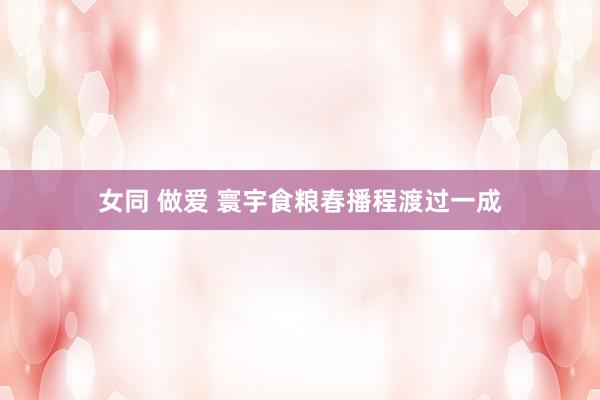女同 做爱 寰宇食粮春播程渡过一成