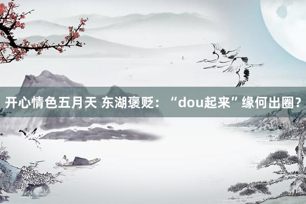 开心情色五月天 东湖褒贬：“dou起来”缘何出圈？