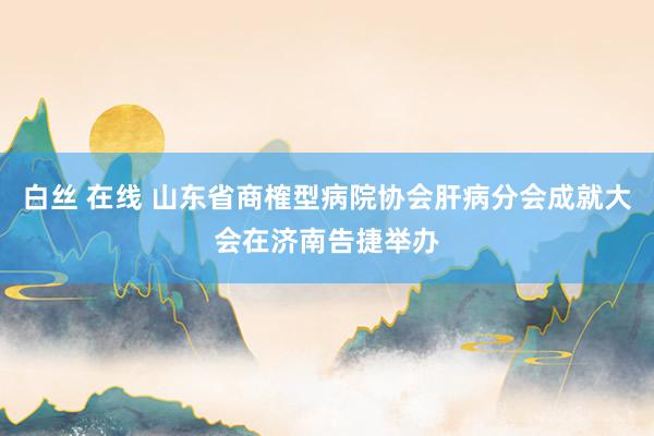 白丝 在线 山东省商榷型病院协会肝病分会成就大会在济南告捷举办