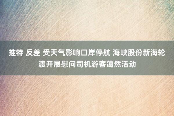 推特 反差 受天气影响口岸停航 海峡股份新海轮渡开展慰问司机游客蔼然活动