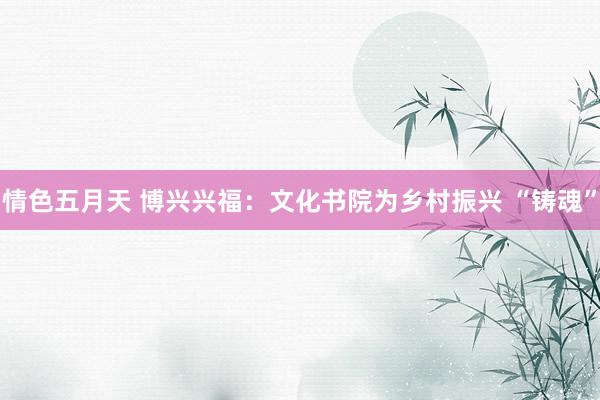 情色五月天 博兴兴福：文化书院为乡村振兴 “铸魂”