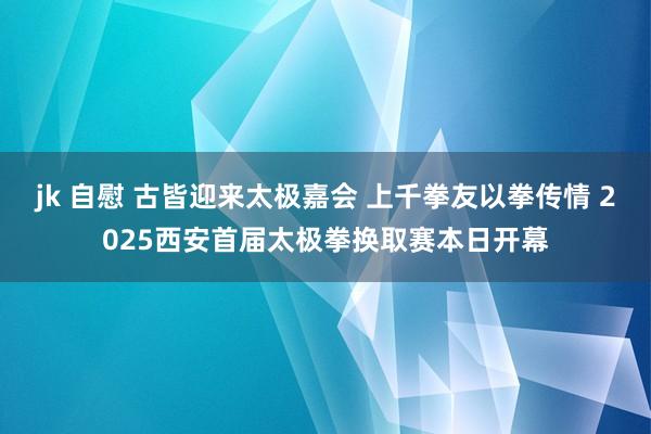 jk 自慰 古皆迎来太极嘉会 上千拳友以拳传情 2025西安首届太极拳换取赛本日开幕