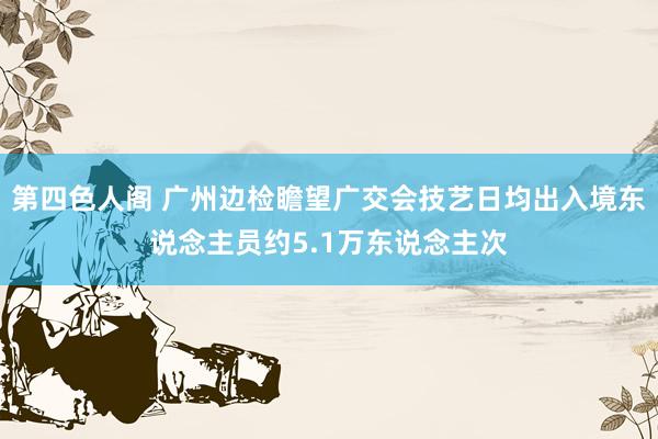 第四色人阁 广州边检瞻望广交会技艺日均出入境东说念主员约5.1万东说念主次