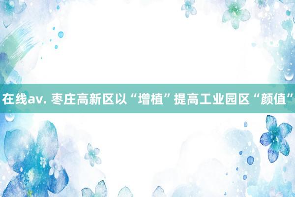 在线av. 枣庄高新区以“增植”提高工业园区“颜值”