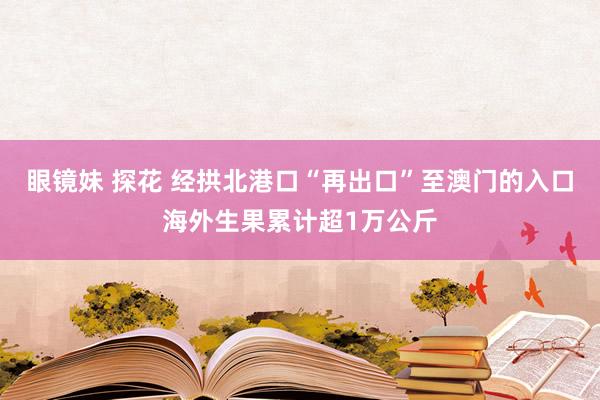 眼镜妹 探花 经拱北港口“再出口”至澳门的入口海外生果累计超1万公斤