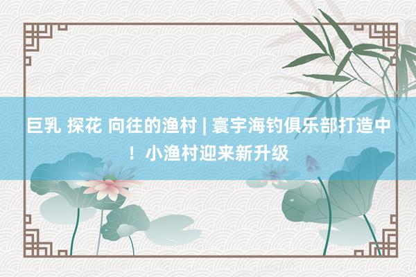 巨乳 探花 向往的渔村 | 寰宇海钓俱乐部打造中！小渔村迎来新升级