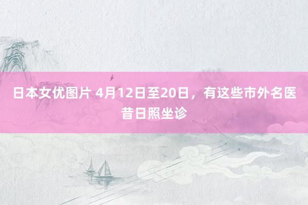 日本女优图片 4月12日至20日，有这些市外名医昔日照坐诊