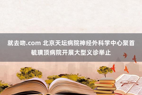 就去吻.com 北京天坛病院神经外科学中心聚首毓璜顶病院开展大型义诊举止