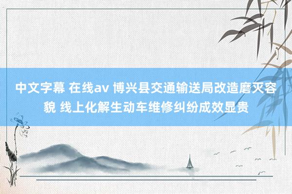 中文字幕 在线av 博兴县交通输送局改造磨灭容貌 线上化解生动车维修纠纷成效显贵
