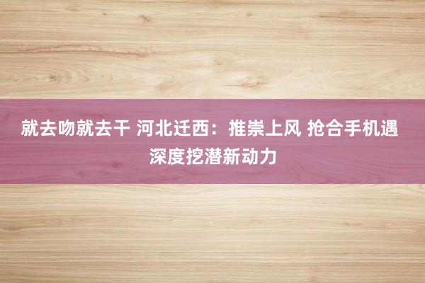 就去吻就去干 河北迁西：推崇上风 抢合手机遇 深度挖潜新动力