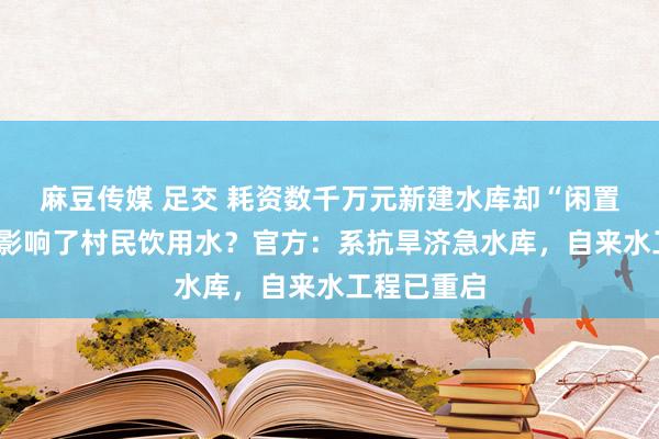 麻豆传媒 足交 耗资数千万元新建水库却“闲置”8年，还影响了村民饮用水？官方：系抗旱济急水库，自来水工程已重启