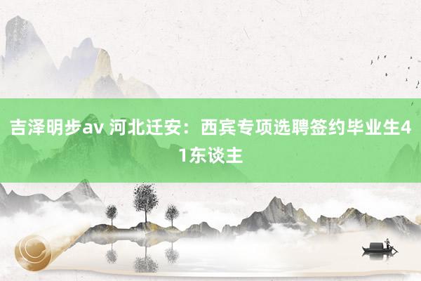 吉泽明步av 河北迁安：西宾专项选聘签约毕业生41东谈主