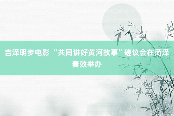 吉泽明步电影 “共同讲好黄河故事”磋议会在菏泽奏效举办
