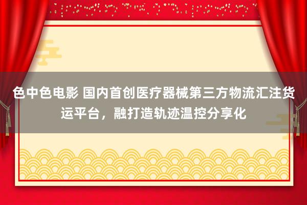 色中色电影 国内首创医疗器械第三方物流汇注货运平台，融打造轨迹温控分享化
