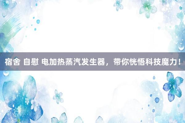 宿舍 自慰 电加热蒸汽发生器，带你恍悟科技魔力！