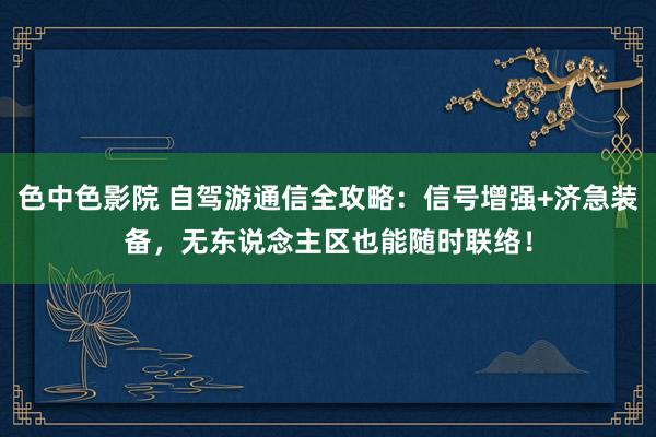 色中色影院 自驾游通信全攻略：信号增强+济急装备，无东说念主区也能随时联络！