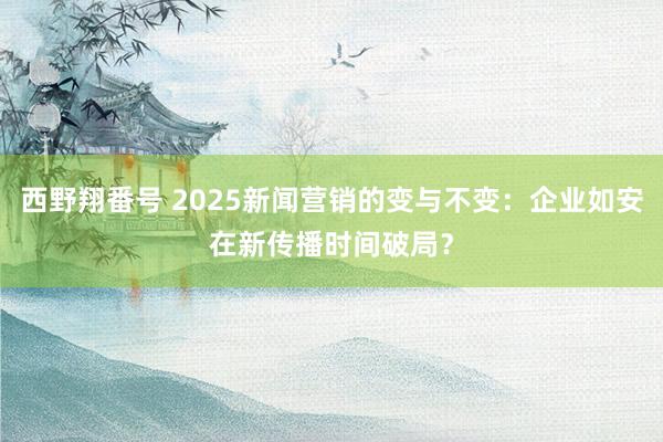 西野翔番号 2025新闻营销的变与不变：企业如安在新传播时间破局？