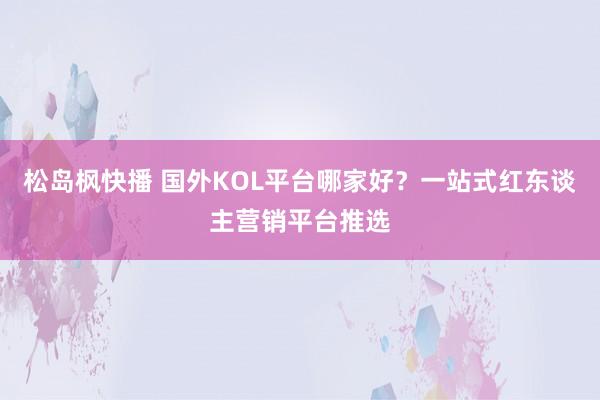 松岛枫快播 国外KOL平台哪家好？一站式红东谈主营销平台推选