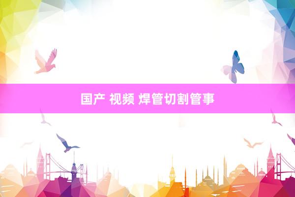 国产 视频 焊管切割管事