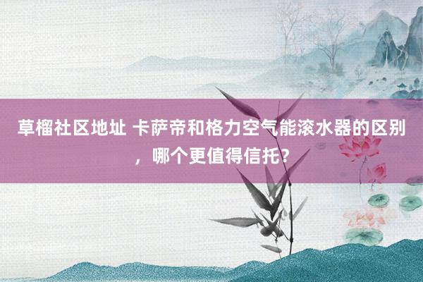 草榴社区地址 卡萨帝和格力空气能滚水器的区别，哪个更值得信托？