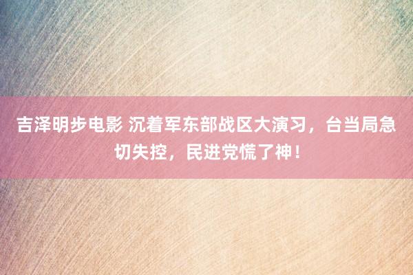 吉泽明步电影 沉着军东部战区大演习，台当局急切失控，民进党慌了神！