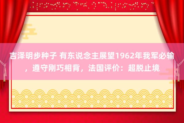 吉泽明步种子 有东说念主展望1962年我军必输，遵守刚巧相背，法国评价：超脱止境
