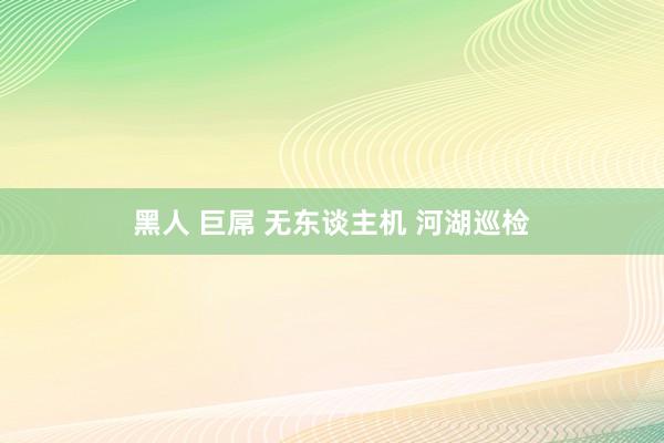 黑人 巨屌 无东谈主机 河湖巡检