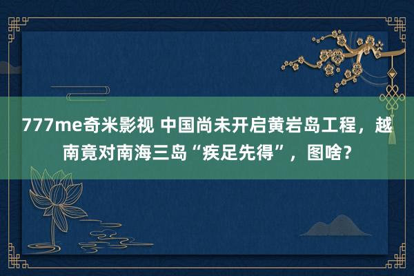 777me奇米影视 中国尚未开启黄岩岛工程，越南竟对南海三岛“疾足先得”，图啥？