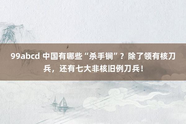 99abcd 中国有哪些“杀手锏”？除了领有核刀兵，还有七大非核旧例刀兵！
