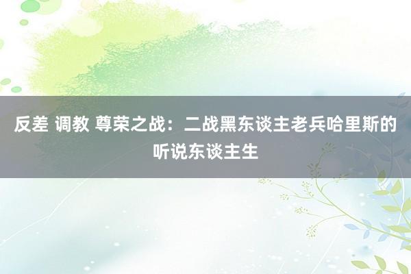 反差 调教 尊荣之战：二战黑东谈主老兵哈里斯的听说东谈主生