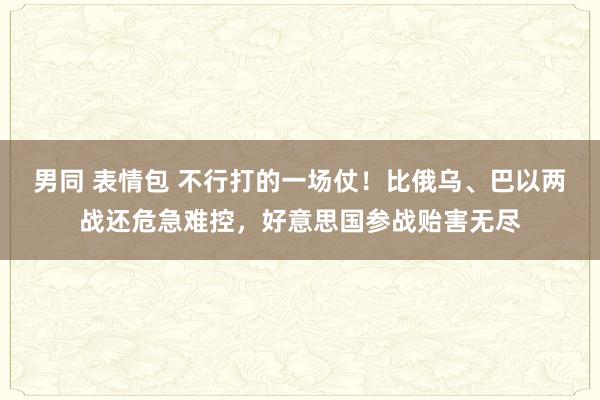 男同 表情包 不行打的一场仗！比俄乌、巴以两战还危急难控，好意思国参战贻害无尽