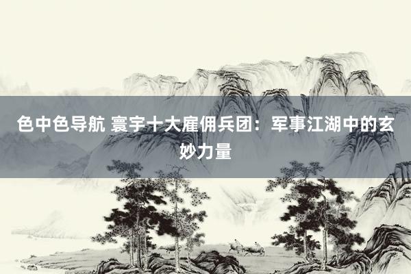 色中色导航 寰宇十大雇佣兵团：军事江湖中的玄妙力量