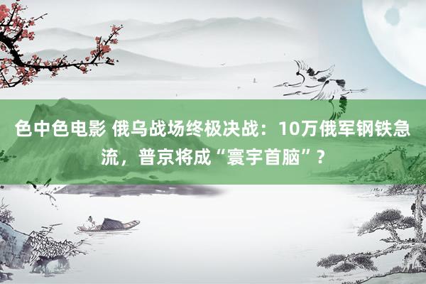 色中色电影 俄乌战场终极决战：10万俄军钢铁急流，普京将成“寰宇首脑”？