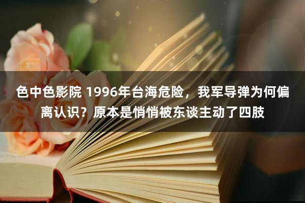 色中色影院 1996年台海危险，我军导弹为何偏离认识？原本是悄悄被东谈主动了四肢