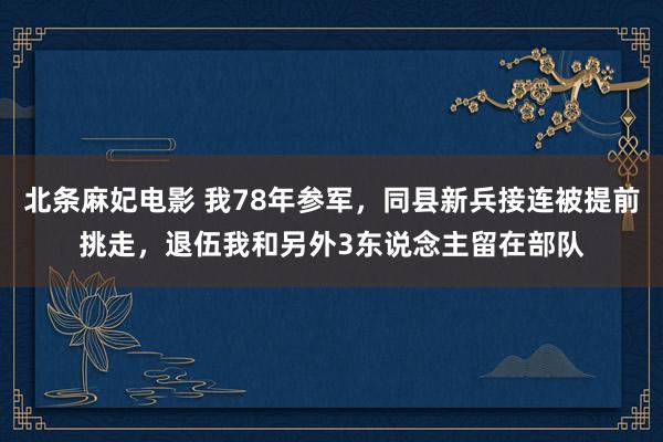 北条麻妃电影 我78年参军，同县新兵接连被提前挑走，退伍我和另外3东说念主留在部队