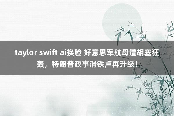 taylor swift ai换脸 好意思军航母遭胡塞狂轰，特朗普政事滑铁卢再升级！