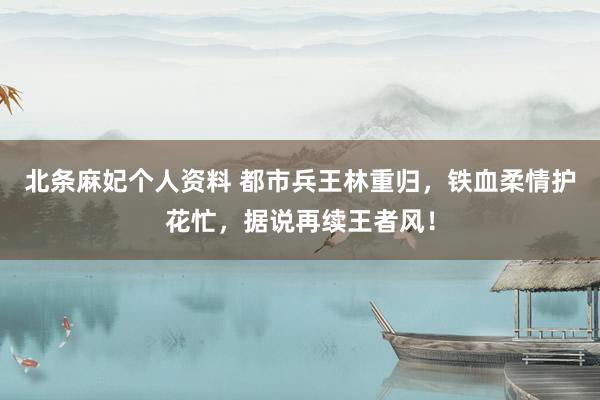 北条麻妃个人资料 都市兵王林重归，铁血柔情护花忙，据说再续王者风！
