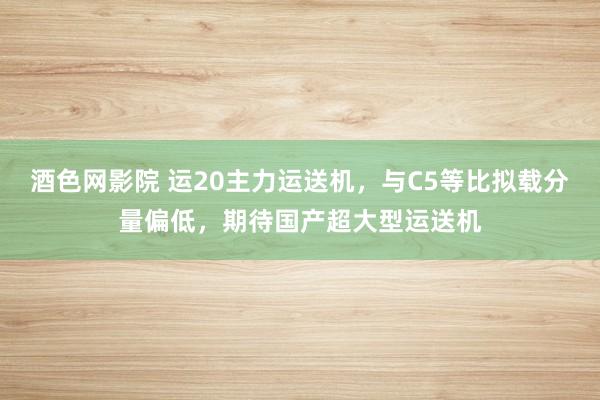 酒色网影院 运20主力运送机，与C5等比拟载分量偏低，期待国产超大型运送机