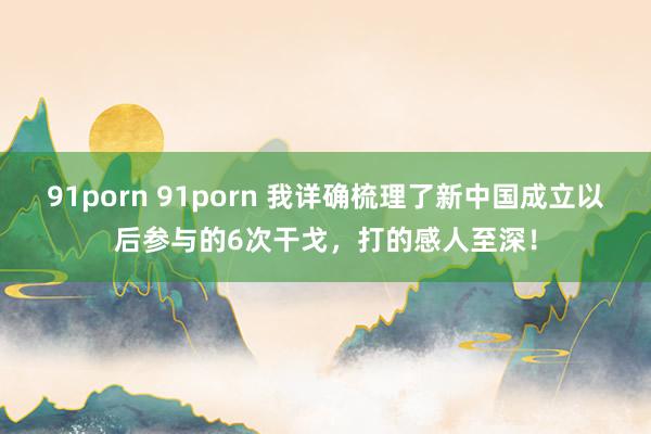 91porn 91porn 我详确梳理了新中国成立以后参与的6次干戈，打的感人至深！