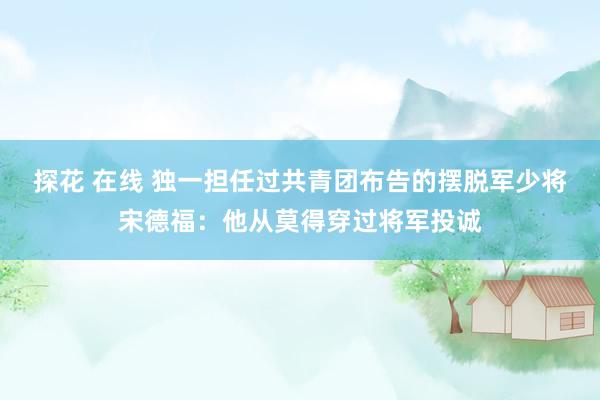 探花 在线 独一担任过共青团布告的摆脱军少将宋德福：他从莫得穿过将军投诚