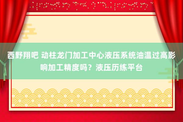 西野翔吧 动柱龙门加工中心液压系统油温过高影响加工精度吗？液压历练平台