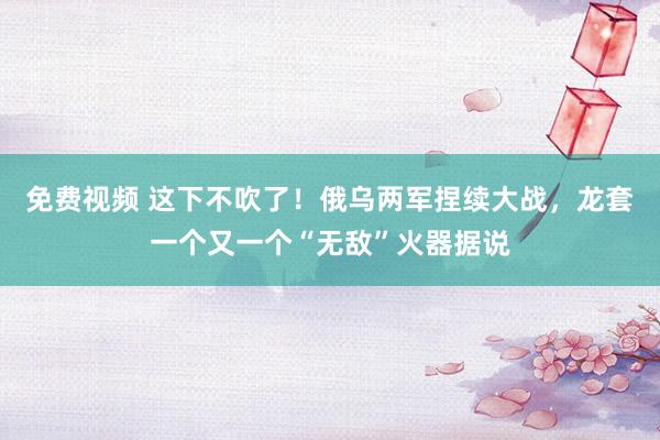 免费视频 这下不吹了！俄乌两军捏续大战，龙套一个又一个“无敌”火器据说
