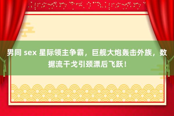 男同 sex 星际领主争霸，巨舰大炮轰击外族，数据流干戈引颈漂后飞跃！