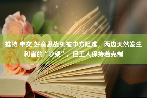 推特 拳交 好意思战机被中方阻难，两边天然发生利害的“吵架”，但王人保持着克制