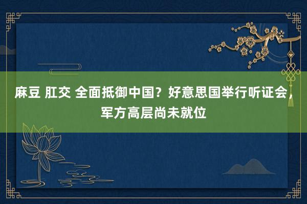 麻豆 肛交 全面抵御中国？好意思国举行听证会，军方高层尚未就位