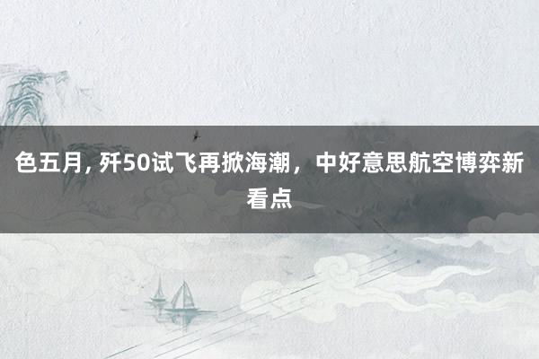 色五月, 歼50试飞再掀海潮，中好意思航空博弈新看点