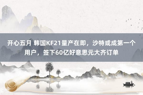 开心五月 韩国KF21量产在即，沙特或成第一个用户，签下60亿好意思元大齐订单